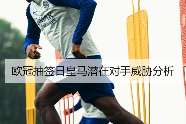 欧冠抽签日皇马潜在对手威胁分析